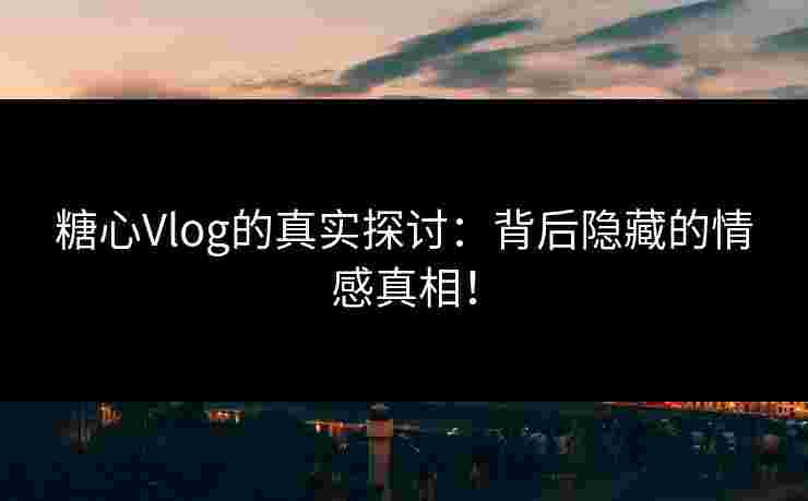 糖心Vlog的真实探讨：背后隐藏的情感真相！