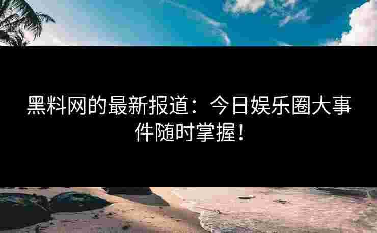 黑料网的最新报道：今日娱乐圈大事件随时掌握！