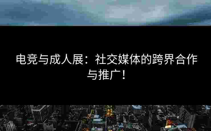 电竞与成人展：社交媒体的跨界合作与推广！