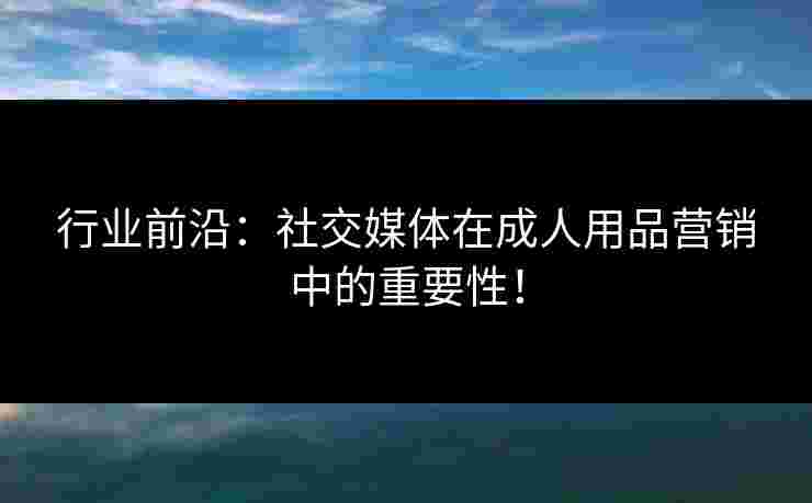 行业前沿:社交媒体在成人用品营销中的重要性! 行业前沿:社交媒体在成人用品营销中的重要性!