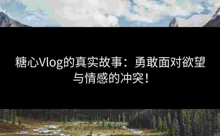 糖心Vlog的真实故事：勇敢面对欲望与情感的冲突！
