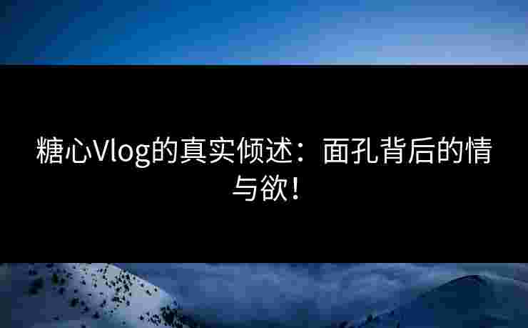 糖心Vlog的真实倾述：面孔背后的情与欲！