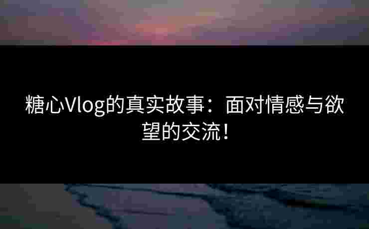 糖心Vlog的真实故事：面对情感与欲望的交流！