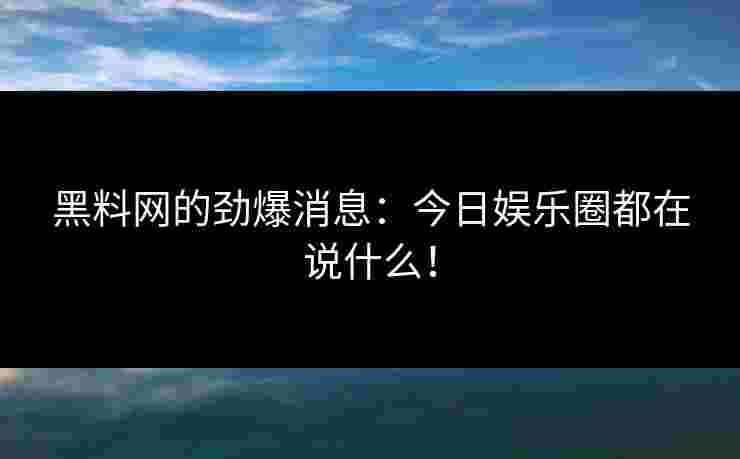 黑料网的劲爆消息：今日娱乐圈都在说什么！