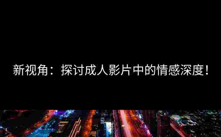 新视角：探讨成人影片中的情感深度！