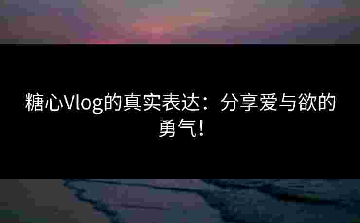 糖心Vlog的真实表达：分享爱与欲的勇气！