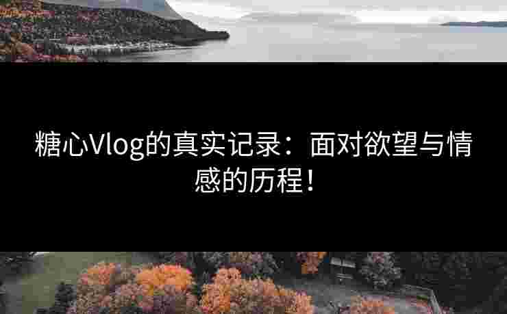 糖心Vlog的真实记录：面对欲望与情感的历程！