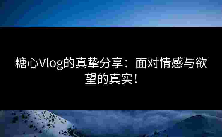 糖心Vlog的真挚分享：面对情感与欲望的真实！