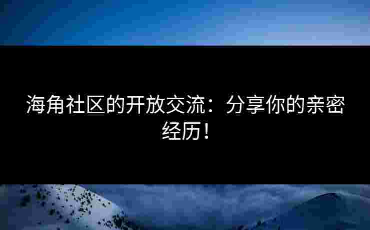 海角社区的开放交流：分享你的亲密经历！