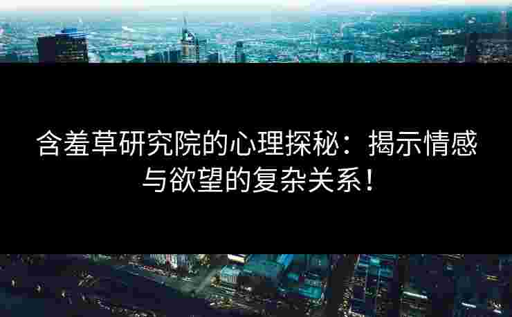 含羞草研究院的心理探秘：揭示情感与欲望的复杂关系！